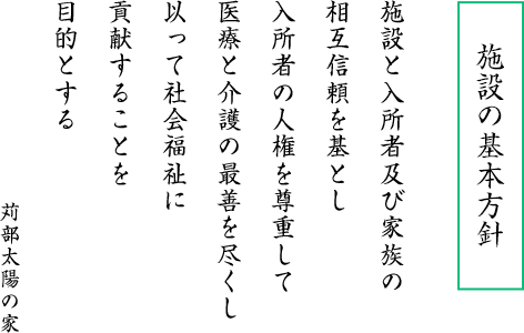 施設の基本方針 施設と入所者及び家族の 相互信頼を基とし 入所者の人権を尊重して 医療と介護の最善を尽くし 以って社会福祉に 貢献することを 目的とする 苅部太陽の家